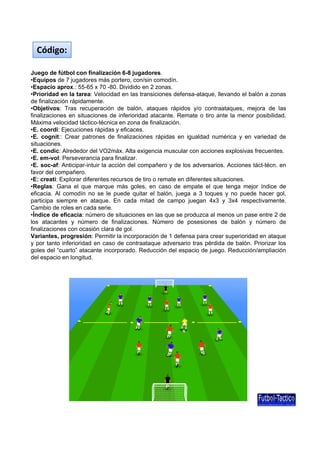 Juego de fútbol con finalización 6-8 jugadores.
•Equipos de 7 jugadores más portero, con/sin comodín.
•Espacio aprox : 55-65 x 70 -80 Dividido en 2 zonas
Código:
Espacio aprox.: 55 65 x 70 80. Dividido en 2 zonas.
•Prioridad en la tarea: Velocidad en las transiciones defensa-ataque, llevando el balón a zonas
de finalización rápidamente.
•Objetivos: Tras recuperación de balón, ataques rápidos y/o contraataques, mejora de las
finalizaciones en situaciones de inferioridad atacante. Remate o tiro ante la menor posibilidad.
Máxima velocidad táctico-técnica en zona de finalización.
•E. coordi: Ejecuciones rápidas y eficaces.
•E. cognit:: Crear patrones de finalizaciones rápidas en igualdad numérica y en variedad de
situacionessituaciones.
•E. condic: Alrededor del VO2máx. Alta exigencia muscular con acciones explosivas frecuentes.
•E. em-vol: Perseverancia para finalizar.
•E. soc-af: Anticipar-intuir la acción del compañero y de los adversarios. Acciones táct-técn. en
favor del compañero.
•E: creati: Explorar diferentes recursos de tiro o remate en diferentes situaciones.
•Reglas: Gana el que marque más goles, en caso de empate el que tenga mejor índice de
eficacia. Al comodín no se le puede quitar el balón, juega a 3 toques y no puede hacer gol,
ti i i t E d it d d j 4 3 3 4 ti tparticipa siempre en ataque. En cada mitad de campo juegan 4x3 y 3x4 respectivamente.
Cambio de roles en cada serie.
•Índice de eficacia: número de situaciones en las que se produzca al menos un pase entre 2 de
los atacantes y número de finalizaciones. Número de posesiones de balón y número de
finalizaciones con ocasión clara de gol.
Variantes, progresión: Permitir la incorporación de 1 defensa para crear superioridad en ataque
y por tanto inferioridad en caso de contraataque adversario tras pérdida de balón. Priorizar los
goles del “cuarto” atacante incorporado. Reducción del espacio de juego. Reducción/ampliación
del espacio en longitud.
 