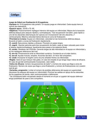 Código:
Juego de fútbol con finalización 8-10 jugadores.
•Equipos de 10-9 jugadores más portero. Un equipo juega en inferioridad. Cada equipo tiene al
d d l tmenos dos delanteros.
•Espacio aprox.: 55-65 x 70 -90.
•Objetivos: Posicionamiento repliegue intensivo del equipo en inferioridad. Mejora de la transición
defensa-ataque para ataques rápidos y contraataques. Tras recuperación de balón, pase rápido a
uno de los atacantes (desmarques de ruptura) con incorporación del otro atacante y 1
centrocampista. Máxima velocidad táctico-técnica en zona de finalización.
•Prioridad en la tarea: Equipo en inferioridad, velocidad en las transiciones defensa-ataque,
llevando el balón a zonas de finalización rápidamente.
•E. coordi: Ejecuciones rápidas y eficaces. Precisión en pases largos.
•E. cognit:: Asentar patrones para tras recuperación de balón, pase al mejor colocado para iniciar
el ataque rápido/contraataque. Igualmente para pases a los espacios libres.
•E. condic: Alrededor del VO2máx. Carreras largas de alta intensidad en el equipo en inferioridad y
en los repliegues defensivos del rival.
•E. em-vol: Perseverancia ante la inferioridad numérica. Constancia en el orden táctico.
•E. soc-af: Ayudas mutuas, empatía. Acciones táct-técn. en favor del compañero.
•E: creati: Incorporar el engaño como recurso añadido frente a la inferioridad.p g
•Reglas: Gana el que marque más goles, en caso de empate el que tenga mejor índice de eficacia.
En caso de gol del centrocampista incorporado, valor doble.
•Índice de eficacia: número recuperaciones de balón* y número de veces que llega a zona de
finalización. Número de veces que llega a zona finalización y número de finalizaciones con ocasión
real de gol.
•Variantes, progresión: Limitar el número de posibles defensores del equipo en superioridad
(favorecer los ataques del equipo en inferioridad). Priorizar las salidas en apoyo de los atacantes
de los jugadores de banda sean centrocampistas o defensoresde los jugadores de banda, sean centrocampistas o defensores.
* Se considerará balón recuperado desde el momento en el que un jugador del equipo defensor
tenga posibilidad de pase a otro compañero.
 