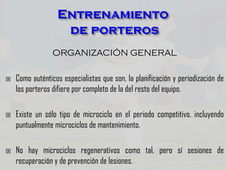 ORGANIZACIÓN GENERAL
 Como auténticos especialistas que son, la planificación y periodización de
los porteros difiere por completo de la del resto del equipo.
 Existe un sólo tipo de microciclo en el periodo competitivo, incluyendo
puntualmente microciclos de mantenimiento.
 No hay microciclos regenerativos como tal, pero sí sesiones de
recuperación y de prevención de lesiones.
 