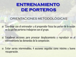 ORIENTACIONES METODOLÓGICAS
 Coordinar con el entrenador y el preparador físico las partes de la sesión
en la que los porteros trabajaran con el grupo.
 Encadenar acciones para provocar desplazamiento y reproducir en el
entrenamiento las demandas de la competición.
 Evitar series interminables, 4 acciones seguidas como máximo y buena
recuperación.
 