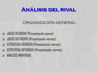 ORGANIZACIÓN GENERAL
 JUEGO OFENSIVO (Presentación jueves)
 JUEGO DEFENSIVO (Presentación viernes)
 ESTRATEGIA OFENSIVA (Presentación viernes)
 ESTRATEGIA DEFENSIVA (Presentación viernes)
 ANALISIS INDIVIDUAL
 