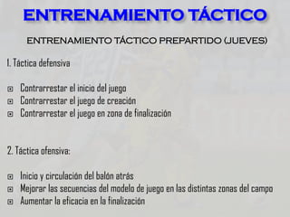ENTRENAMIENTO TÁCTICO PREPARTIDO (JUEVES)
1. Táctica defensiva
 Contrarrestar el inicio del juego
 Contrarrestar el juego de creación
 Contrarrestar el juego en zona de finalización
2. Táctica ofensiva:
 Inicio y circulación del balón atrás
 Mejorar las secuencias del modelo de juego en las distintas zonas del campo
 Aumentar la eficacia en la finalización
ENTRENAMIENTO TÁCTICO
 