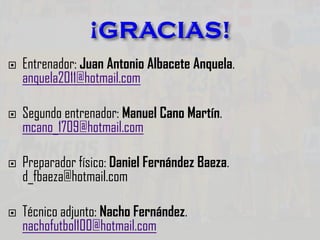  Entrenador: Juan Antonio Albacete Anquela.
anquela2011@hotmail.com
 Segundo entrenador: Manuel Cano Martín.
mcano_1709@hotmail.com
 Preparador físico: Daniel Fernández Baeza.
d_fbaeza@hotmail.com
 Técnico adjunto: Nacho Fernández.
nachofutbol100@hotmail.com
 