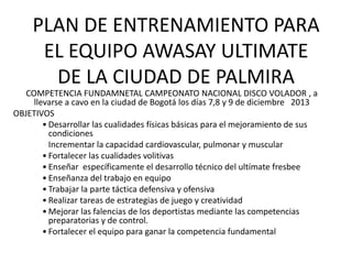 PLAN DE ENTRENAMIENTO PARA
EL EQUIPO AWASAY ULTIMATE
DE LA CIUDAD DE PALMIRA
COMPETENCIA FUNDAMNETAL CAMPEONATO NACIONAL DISCO VOLADOR , a
llevarse a cavo en la ciudad de Bogotá los días 7,8 y 9 de diciembre 2013
OBJETIVOS
• Desarrollar las cualidades físicas básicas para el mejoramiento de sus
condiciones
Incrementar la capacidad cardiovascular, pulmonar y muscular
• Fortalecer las cualidades volitivas
• Enseñar específicamente el desarrollo técnico del ultímate fresbee
• Enseñanza del trabajo en equipo
• Trabajar la parte táctica defensiva y ofensiva
• Realizar tareas de estrategias de juego y creatividad
• Mejorar las falencias de los deportistas mediante las competencias
preparatorias y de control.
• Fortalecer el equipo para ganar la competencia fundamental
 