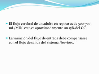  El flujo cerebral de un adulto en reposo es de 500-700
mL/MIN. esto es aproximadamente un 15% del GC.
 La variación del flujo de entrada debe compensarse
con el flujo de salida del Sistema Nervioso.
 