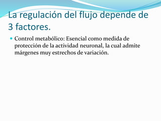La regulación del flujo depende de
3 factores.
 Control metabólico: Esencial como medida de
protección de la actividad neuronal, la cual admite
márgenes muy estrechos de variación.
 