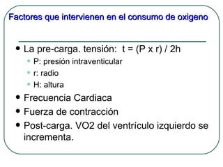 Factores que intervienen en el consumo de oxigeno


    La pre-carga. tensión: t = (P x r) / 2h
     • P: presión intraventicular
     • r: radio
     • H: altura
    Frecuencia Cardiaca
    Fuerza de contracción
    Post-carga. VO2 del ventrículo izquierdo se
     incrementa.
 