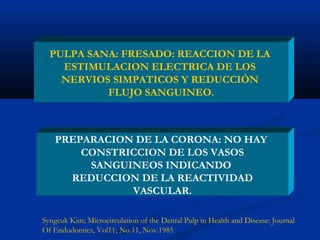 PULPA SANA: FRESADO: REACCION DE LA
    ESTIMULACION ELECTRICA DE LOS
    NERVIOS SIMPATICOS Y REDUCCIÒN
           FLUJO SANGUINEO.



    PREPARACION DE LA CORONA: NO HAY
        CONSTRICCION DE LOS VASOS
         SANGUINEOS INDICANDO
      REDUCCION DE LA REACTIVIDAD
               VASCULAR.

Syngcuk Kim; Microcirculation of the Dental Pulp in Health and Disease: Journal
Of Endodontics, Vol11; No.11, Nov.1985
 