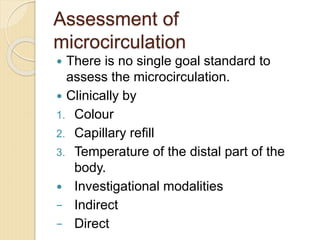 Assessment of
microcirculation
 There is no single goal standard to
assess the microcirculation.
 Clinically by
1. Colour
2. Capillary refill
3. Temperature of the distal part of the
body.
 Investigational modalities
− Indirect
− Direct
 