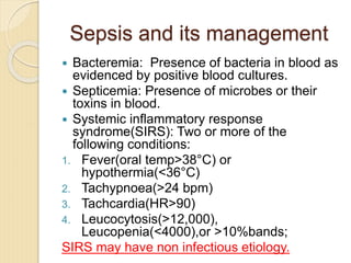 Sepsis and its management
 Bacteremia: Presence of bacteria in blood as
evidenced by positive blood cultures.
 Septicemia: Presence of microbes or their
toxins in blood.
 Systemic inflammatory response
syndrome(SIRS): Two or more of the
following conditions:
1. Fever(oral temp>38°C) or
hypothermia(<36°C)
2. Tachypnoea(>24 bpm)
3. Tachcardia(HR>90)
4. Leucocytosis(>12,000),
Leucopenia(<4000),or >10%bands;
SIRS may have non infectious etiology.
 