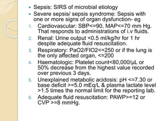  Sepsis: SIRS of microbial etiology
 Severe sepsis/ sepsis syndrome: Sepsis with
one or more signs of organ dysfunction- eg
1. Cardiovascular: SBP<=90, MAP<=70 mm Hg.
That responds to administrations of i.v fluids.
2. Renal: Urine output <0.5 ml/kg/hr for 1 hr
despite adequate fluid resuscitation.
3. Respiratory: PaO2/FIO2<=250 or if the lung is
the only affected organ, <=200
4. Haematologic: Platelet count<80,000/µL or
50% decrease from the highest value recorded
over previous 3 days.
5. Unexplained metabolic acidosis: pH <=7.30 or
base deficit >=5.0 mEq/L & plasma lactate level
>1.5 times the normal limit for the reporting lab.
6. Adequate fluid resuscitation: PAWP>=12 or
CVP >=8 mmHg.
 