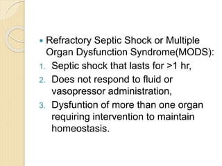  Refractory Septic Shock or Multiple
Organ Dysfunction Syndrome(MODS):
1. Septic shock that lasts for >1 hr,
2. Does not respond to fluid or
vasopressor administration,
3. Dysfuntion of more than one organ
requiring intervention to maintain
homeostasis.
 