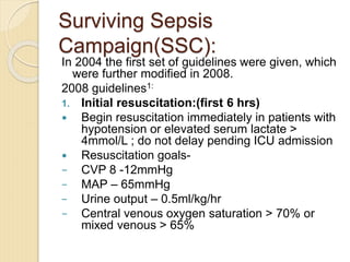Surviving Sepsis
Campaign(SSC):
In 2004 the first set of guidelines were given, which
were further modified in 2008.
2008 guidelines1:
1. Initial resuscitation:(first 6 hrs)
 Begin resuscitation immediately in patients with
hypotension or elevated serum lactate >
4mmol/L ; do not delay pending ICU admission
 Resuscitation goals-
− CVP 8 -12mmHg
− MAP – 65mmHg
− Urine output – 0.5ml/kg/hr
− Central venous oxygen saturation > 70% or
mixed venous > 65%
 