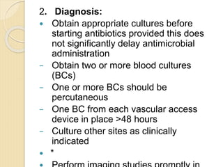 2. Diagnosis:
 Obtain appropriate cultures before
starting antibiotics provided this does
not significantly delay antimicrobial
administration
− Obtain two or more blood cultures
(BCs)
− One or more BCs should be
percutaneous
− One BC from each vascular access
device in place >48 hours
− Culture other sites as clinically
indicated
 *
 