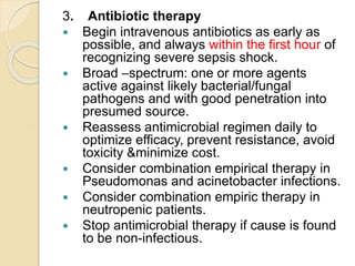 3. Antibiotic therapy
 Begin intravenous antibiotics as early as
possible, and always within the first hour of
recognizing severe sepsis shock.
 Broad –spectrum: one or more agents
active against likely bacterial/fungal
pathogens and with good penetration into
presumed source.
 Reassess antimicrobial regimen daily to
optimize efficacy, prevent resistance, avoid
toxicity &minimize cost.
 Consider combination empirical therapy in
Pseudomonas and acinetobacter infections.
 Consider combination empiric therapy in
neutropenic patients.
 Stop antimicrobial therapy if cause is found
to be non-infectious.
 