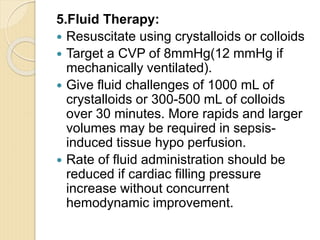5.Fluid Therapy:
 Resuscitate using crystalloids or colloids
 Target a CVP of 8mmHg(12 mmHg if
mechanically ventilated).
 Give fluid challenges of 1000 mL of
crystalloids or 300-500 mL of colloids
over 30 minutes. More rapids and larger
volumes may be required in sepsis-
induced tissue hypo perfusion.
 Rate of fluid administration should be
reduced if cardiac filling pressure
increase without concurrent
hemodynamic improvement.
 