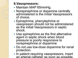 6.Vasopressors:
 Maintain MAP 65mmHg.
 Norepinephrine or dopamine centrally
administered is the initial Vasopressors
of choice.
 Epinephrine, phenylephrine or
vasopressin should not be administered
as the initial Vasopressors in septic
shock.
 Use epinephrine as the first alternative
agent in septic shock when blood
pressure is poorly responsive to
norepinephrine or dopamine
 Do not use low-dose dopamine for renal
protection.
 In patient requiring vasopressors, insert
 