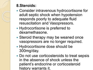 8.Steroids:
 Consider intravenous hydrocortisone for
adult septic shock when hypotension
responds poorly to adequate fluid
resuscitation and Vasopressors.
 Hydrocortisone is preferred to
dexamethasone.
 Steroid therapy may be weaned once
vasopressors are no longer required.
 Hydrocortisone dose should be
300mg/day.
 Do not use corticosteroids to treat sepsis
in the absence of shock unless the
patient’s endocrine or corticosteroid
history warrants it.
 