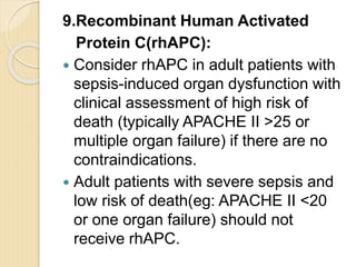 9.Recombinant Human Activated
Protein C(rhAPC):
 Consider rhAPC in adult patients with
sepsis-induced organ dysfunction with
clinical assessment of high risk of
death (typically APACHE II >25 or
multiple organ failure) if there are no
contraindications.
 Adult patients with severe sepsis and
low risk of death(eg: APACHE II <20
or one organ failure) should not
receive rhAPC.
 