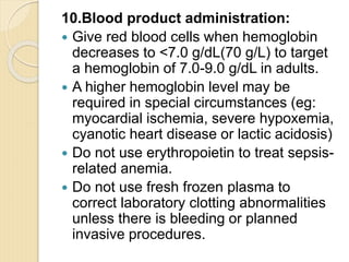 10.Blood product administration:
 Give red blood cells when hemoglobin
decreases to <7.0 g/dL(70 g/L) to target
a hemoglobin of 7.0-9.0 g/dL in adults.
 A higher hemoglobin level may be
required in special circumstances (eg:
myocardial ischemia, severe hypoxemia,
cyanotic heart disease or lactic acidosis)
 Do not use erythropoietin to treat sepsis-
related anemia.
 Do not use fresh frozen plasma to
correct laboratory clotting abnormalities
unless there is bleeding or planned
invasive procedures.
 