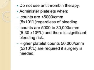  Do not use antithrombin therapy.
 Administer platelets when:
− counts are <5000/cmm
(5x109/L)regardless of bleeding
− counts are 5000 to 30,000/cmm
(5-30 x109/L) and there is significant
bleeding risk.
− Higher platelet counts 50,000/cmm
(5x109/L) are required if surgery is
needed.
 