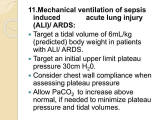 11.Mechanical ventilation of sepsis
induced acute lung injury
(ALI)/ ARDS:
 Target a tidal volume of 6mL/kg
(predicted) body weight in patients
with ALI/ ARDS.
 Target an initial upper limit plateau
pressure 30cm H20.
 Consider chest wall compliance when
assessing plateau pressure
 Allow PaCO2 to increase above
normal, if needed to minimize plateau
pressure and tidal volumes.
 