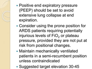  Positive end expiratory pressure
(PEEP) should be set to avoid
extensive lung collapse at end
expiration.
 Consider using the prone position for
ARDS patients requiring potentially
injurious levels of FiO2 or plateau
pressure, provided they are not put at
risk from positional changes.
 Maintain mechanically ventilated
patients in a semi-recumbent position
unless contraindicated
 Suggested target elevation 30-45
 