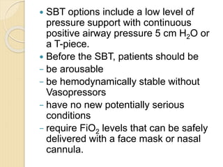  SBT options include a low level of
pressure support with continuous
positive airway pressure 5 cm H2O or
a T-piece.
 Before the SBT, patients should be
− be arousable
− be hemodynamically stable without
Vasopressors
− have no new potentially serious
conditions
− require FiO2 levels that can be safely
delivered with a face mask or nasal
cannula.
 