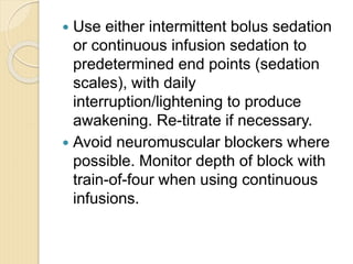  Use either intermittent bolus sedation
or continuous infusion sedation to
predetermined end points (sedation
scales), with daily
interruption/lightening to produce
awakening. Re-titrate if necessary.
 Avoid neuromuscular blockers where
possible. Monitor depth of block with
train-of-four when using continuous
infusions.
 