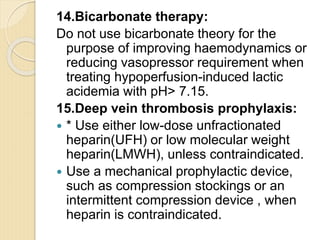 14.Bicarbonate therapy:
Do not use bicarbonate theory for the
purpose of improving haemodynamics or
reducing vasopressor requirement when
treating hypoperfusion-induced lactic
acidemia with pH> 7.15.
15.Deep vein thrombosis prophylaxis:
 * Use either low-dose unfractionated
heparin(UFH) or low molecular weight
heparin(LMWH), unless contraindicated.
 Use a mechanical prophylactic device,
such as compression stockings or an
intermittent compression device , when
heparin is contraindicated.
 