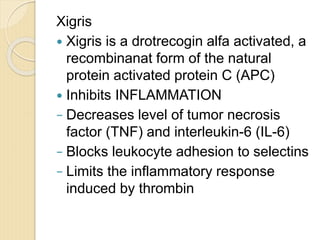 Xigris
 Xigris is a drotrecogin alfa activated, a
recombinanat form of the natural
protein activated protein C (APC)
 Inhibits INFLAMMATION
− Decreases level of tumor necrosis
factor (TNF) and interleukin-6 (IL-6)
− Blocks leukocyte adhesion to selectins
− Limits the inflammatory response
induced by thrombin
 