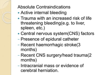 Absolute Contraindications
 Active internal bleeding
 Trauma with an increased risk of life
threatening bleeding(e.g. to liver,
spleen, etc.)
 Central nervous system(CNS) factors
− Presence of epidural catheter
− Recent haemorrhagic stroke(3
months)
− Recent CNS surgery/head trauma(2
months)
− Intracranial mass or evidence of
cerebral herniation.
 