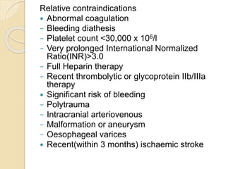 Relative contraindications
 Abnormal coagulation
− Bleeding diathesis
− Platelet count <30,000 x 106/l
− Very prolonged International Normalized
Ratio(INR)>3.0
− Full Heparin therapy
− Recent thrombolytic or glycoprotein IIb/IIIa
therapy
 Significant risk of bleeding
− Polytrauma
− Intracranial arteriovenous
− Malformation or aneurysm
− Oesophageal varices
 Recent(within 3 months) ischaemic stroke
 