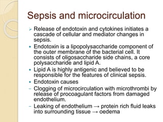 Sepsis and microcirculation
 Release of endotoxin and cytokines initiates a
cascade of cellular and mediator changes in
sepsis.
 Endotoxin is a lipopolysaccharide component of
the outer membrane of the bacterial cell. It
consists of oligosaccharide side chains, a core
polysaccharide and lipid A.
 Lipid A is highly antigenic and believed to be
responsible for the features of clinical sepsis.
 Endotoxin causes
− Clogging of microcirculation with microthrombi by
release of procoagulant factors from damaged
endothelium.
− Leaking of endothelium → protein rich fluid leaks
into surrounding tissue → oedema
 