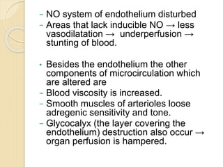 − NO system of endothelium disturbed
− Areas that lack inducible NO → less
vasodilatation → underperfusion →
stunting of blood.
• Besides the endothelium the other
components of microcirculation which
are altered are
− Blood viscosity is increased.
− Smooth muscles of arterioles loose
adregenic sensitivity and tone.
− Glycocalyx (the layer covering the
endothelium) destruction also occur →
organ perfusion is hampered.
 