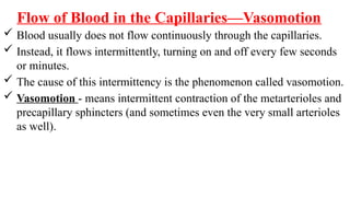 Flow of Blood in the Capillaries—Vasomotion
 Blood usually does not flow continuously through the capillaries.
 Instead, it flows intermittently, turning on and off every few seconds
or minutes.
 The cause of this intermittency is the phenomenon called vasomotion.
 Vasomotion - means intermittent contraction of the metarterioles and
precapillary sphincters (and sometimes even the very small arterioles
as well).
 