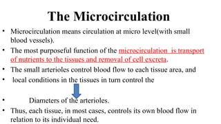 The Microcirculation
• Microcirculation means circulation at micro level(with small
blood vessels).
• The most purposeful function of the microcirculation is transport
of nutrients to the tissues and removal of cell excreta.
• The small arterioles control blood flow to each tissue area, and
• local conditions in the tissues in turn control the
• Diameters of the arterioles.
• Thus, each tissue, in most cases, controls its own blood flow in
relation to its individual need.
 