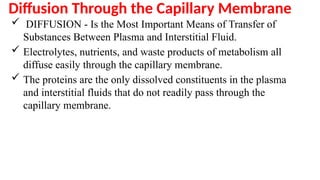 Diffusion Through the Capillary Membrane
 DIFFUSION - Is the Most Important Means of Transfer of
Substances Between Plasma and Interstitial Fluid.
 Electrolytes, nutrients, and waste products of metabolism all
diffuse easily through the capillary membrane.
 The proteins are the only dissolved constituents in the plasma
and interstitial fluids that do not readily pass through the
capillary membrane.
 