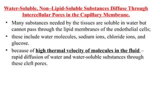 Water-Soluble, Non–Lipid-Soluble Substances Diffuse Through
Intercellular Pores in the Capillary Membrane.
• Many substances needed by the tissues are soluble in water but
cannot pass through the lipid membranes of the endothelial cells;
• these include water molecules, sodium ions, chloride ions, and
glucose.
• because of high thermal velocity of molecules in the fluid –
rapid diffusion of water and water-soluble substances through
these cleft pores.
 