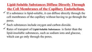 Lipid-Soluble Substances Diffuse Directly Through
the Cell Membranes of the Capillary Endothelium.
 If a substance is lipid-soluble, it can diffuse directly through the
cell membranes of the capillary without having to go through the
pores.
 Such substances include oxygen and carbon dioxide.
 Rates of transport of Lipid-Soluble Substances is faster than the
lipid-insoluble substances, such as sodium ions and glucose,
which can go only through the pores.
 