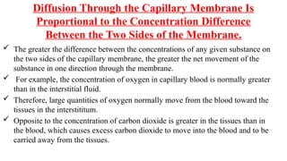 Diffusion Through the Capillary Membrane Is
Proportional to the Concentration Difference
Between the Two Sides of the Membrane.
 The greater the difference between the concentrations of any given substance on
the two sides of the capillary membrane, the greater the net movement of the
substance in one direction through the membrane.
 For example, the concentration of oxygen in capillary blood is normally greater
than in the interstitial fluid.
 Therefore, large quantities of oxygen normally move from the blood toward the
tissues in the interstititum.
 Opposite to the concentration of carbon dioxide is greater in the tissues than in
the blood, which causes excess carbon dioxide to move into the blood and to be
carried away from the tissues.
 