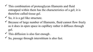  This combination of proteoglycan filaments and fluid
entrapped within them has the characteristics of a gel; it is
therefore called tissue gel.
 So, it is a gel like structure.
 Because of large number of filaments, fluid cannot flow freely
as it does in open space in capillary rather it diffuses through
gel.
 This diffusion is also fast enough .
 So, passage through interstitium is also fast.
 