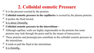 2. Colloidal osmotic Pressure
 It is the pressure exerted by the proteins.
 Colloidal osmotic pressure in the capillaries is exerted by the plasma proteins.
 It pushes the fluid inward.
 It is about 28mmHg.
 Colloidal osmotic pressure in the interstitium –
 Although capillary walls are highly impermeable to the proteins but some
proteins may leak through the pores and by the means of transcytosis.
 These proteins and proteoglycans contribute to the colloidal osmotic pressure in
the interstitium.
 It tends to pull the fluid in the interstitium.
 It is 8mmHg.
 