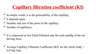 Capillary filtration coefficient (Kf)
 In simple words, it is the permeability of the capillary.
 It depends upon –
 Number and size of the pores in the capillary.
 Number of capillaries.
 It is expressed as Net Fluid Filtration rate for each mmHg of the net
driving force.
 Average Capillary Filtration Coefficient (Kf) for the whole body =
6.67mL/min.
 