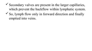Secondary valves are present in the larger capillaries,
which prevent the backflow within lymphatic system.
So, lymph flow only in forward direction and finally
emptied into veins.
 