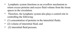 • Lymphatic system functions as an overflow mechanism to
return excess proteins and excess fluid volume from the tissue
spaces to the circulation.
• Therefore, the lymphatic system also plays a central role in
controlling the following:
• (1) concentration of proteins in the interstitial fluids;
• (2) volume of interstitial fluid; and
• (3) interstitial fluid pressure.
 