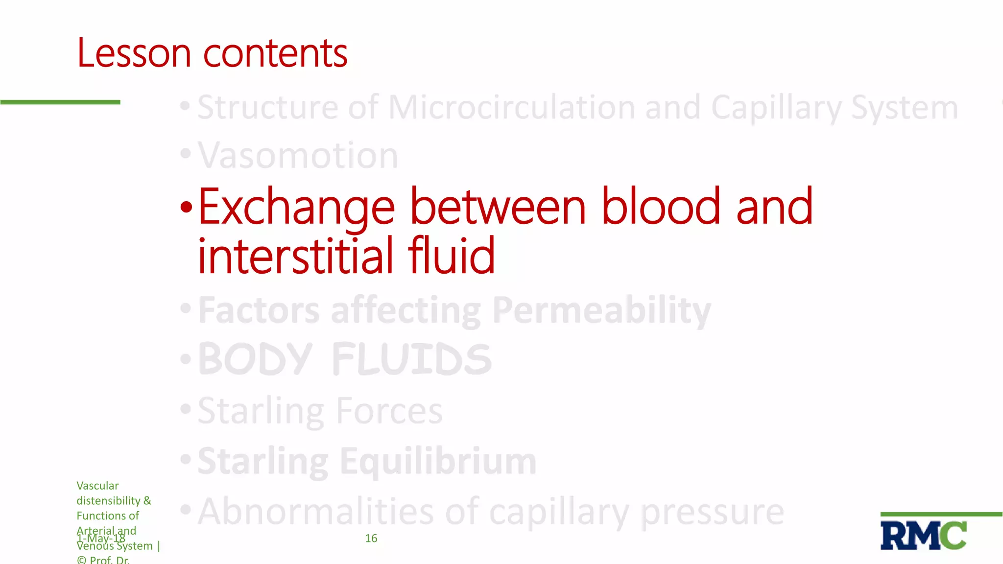 Lesson contents
• Structure of Microcirculation and Capillary System
•Vasomotion
•Exchange between blood and
interstitial fluid
•Factors affecting Permeability
•BODY FLUIDS
•Starling Forces
•Starling Equilibrium
•Abnormalities of capillary pressure
Vascular
distensibility &
Functions of
Arterial and
Venous System |
161-May-18
 