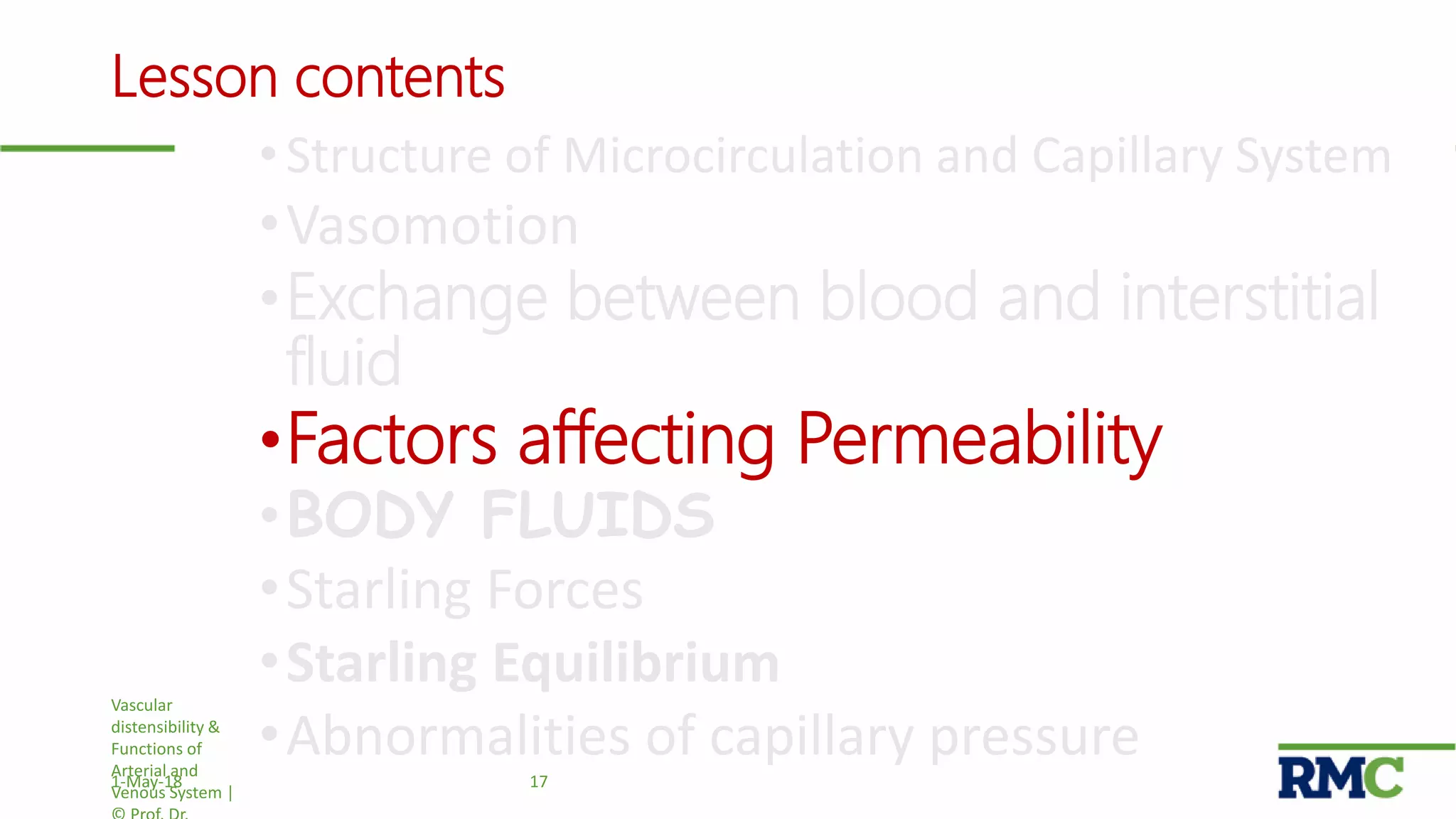 Lesson contents
• Structure of Microcirculation and Capillary System
•Vasomotion
•Exchange between blood and interstitial
fluid
•Factors affecting Permeability
•BODY FLUIDS
•Starling Forces
•Starling Equilibrium
•Abnormalities of capillary pressure
Vascular
distensibility &
Functions of
Arterial and
Venous System |
171-May-18
 