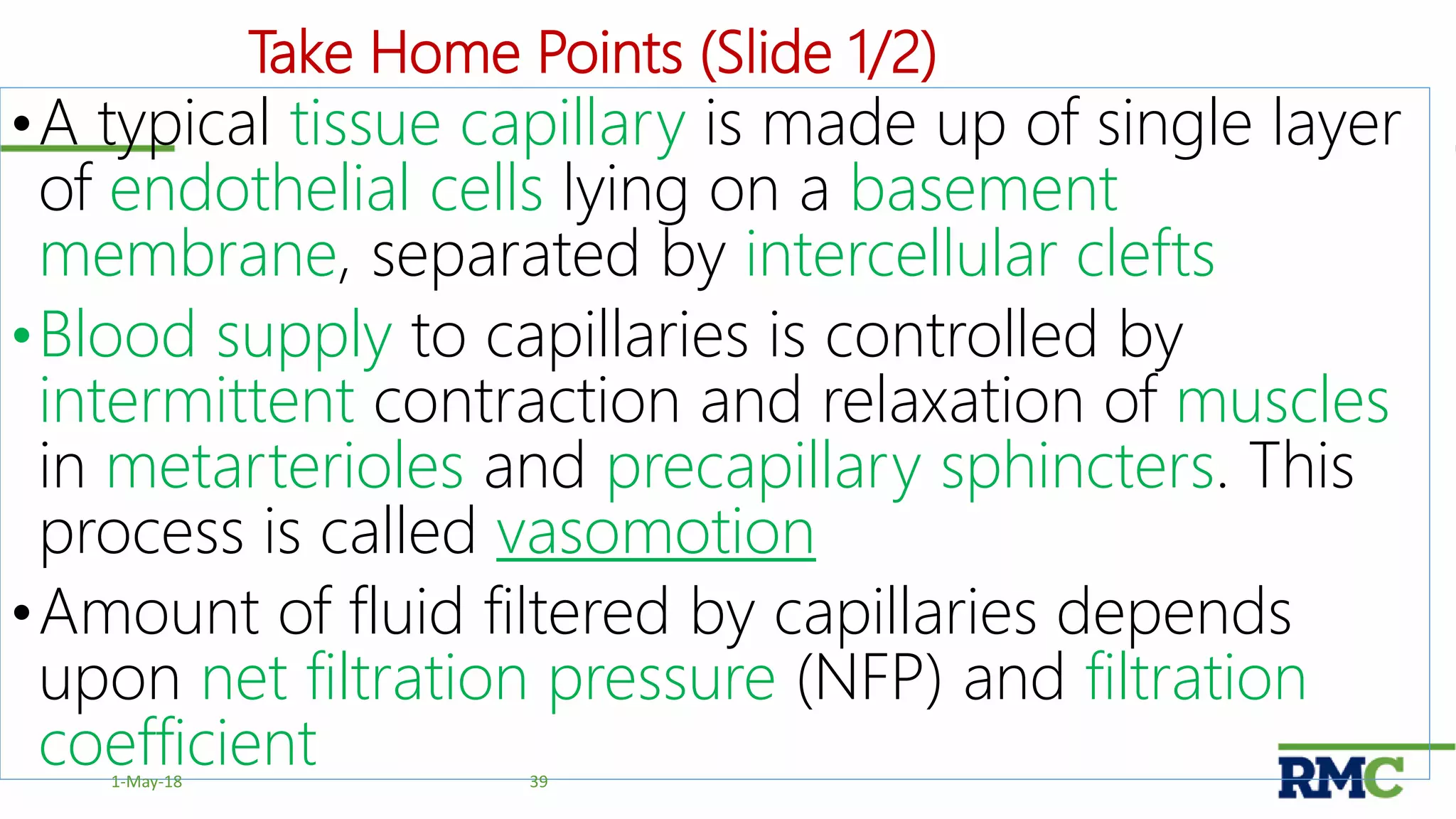 Take Home Points (Slide 1/2)
•A typical tissue capillary is made up of single layer
of endothelial cells lying on a basement
membrane, separated by intercellular clefts
•Blood supply to capillaries is controlled by
intermittent contraction and relaxation of muscles
in metarterioles and precapillary sphincters. This
process is called vasomotion
•Amount of fluid filtered by capillaries depends
upon net filtration pressure (NFP) and filtration
coefficient 391-May-18
 