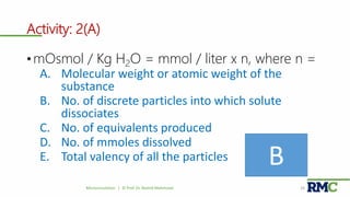 Activity: 2(A)
• mOsmol / Kg H2O = mmol / liter x n, where n =
A. Molecular weight or atomic weight of the
substance
B. No. of discrete particles into which solute
dissociates
C. No. of equivalents produced
D. No. of mmoles dissolved
E. Total valency of all the particles
Microcirculation | © Prof. Dr. Rashid Mahmood 24
B
 